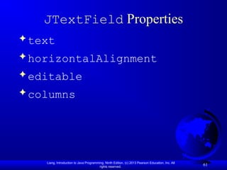Liang, Introduction to Java Programming, Ninth Edition, (c) 2013 Pearson Education, Inc. All
rights reserved.
61
JTextField Properties
 text
 horizontalAlignment
 editable
 columns
 