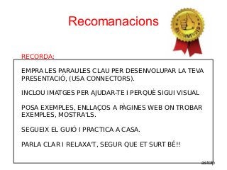 Recomanacions
RECORDA:
EMPRA LES PARAULES CLAU PER DESENVOLUPAR LA TEVA
PRESENTACIÓ, (USA CONNECTORS).
INCLOU IMATGES PER AJUDAR-TE I PERQUÈ SIGUI VISUAL
POSA EXEMPLES, ENLLAÇOS A PÀGINES WEB ON TROBAR
EXEMPLES, MOSTRA'LS.
SEGUEIX EL GUIÓ I PRACTICA A CASA.
PARLA CLAR I RELAXA'T, SEGUR QUE ET SURT BÉ!!
astolp
 