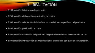3.- REALIZACIÓN
• 3.1 Operación: fabricación de pre-serie.
• 3.2 Operación: elaboración de estudios de costos.
• 3.3 Operación: adaptación del diseño a las condiciones específicas del productor.
• 3.4 Operación: producción en serie
• 3.5 Operación: valoración del producto después de un tiempo determinado de uso.
• 3.6 Operación: introducción de modificaciones eventuales con base en la valoración.
 