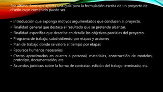 Por último, Bonsiepe aporta una guía para la formulación escrita de un proyecto de
diseño cuyo contenido puede ser.
• Introducción que exponga motivos argumentados que conducen al proyecto.
• Finalidad general que destaca el resultado que se pretende alcanzar.
• Finalidad específica que describe en detalle los objetivos parciales del proyecto.
• Programa de trabajo, subdividiendo por etapas y acciones
• Plan de trabajo donde se valora el tiempo por etapas
• Recursos humanos necesarios
• Costos aproximados en cuanto a personal, materiales, construcción de modelos,
prototipo, documentación, etc.
• Acuerdos jurídicos sobre la forma de contratar, edición del trabajo terminado, etc.
 