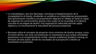 • Lo metodológico, dice Gui Bonsiepe, contribuye al desglosamiento de la
complejidad en el diseño, dividiendo un problema en subproblemas jerarquizados.
Esta aproximación científica a la proyectación adquiere su validez en tanto es capaz
de organizar los conocimientos gracias a los cuales se ha ce posible la incidencia
concreta en las etapas de diseño. Una organización adecuada permite captar
objetiva y no intuitivamente la naturaleza del proceso proyectual.
• Bonsiepe utiliza el concepto de proyectar como sinónimo de diseñar aunque, como
él mismo afirma, con otras connotaciones; lo importante es que ambas actividades
pertenecen a un comportamiento similar: resolver problemas (problem-solving, en
términos de este autor), donde los resultados de la proyección o diseño se
manifiestan en productos.
 