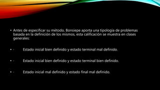 • Antes de especificar su método, Bonsiepe aporta una tipología de problemas
basada en la definición de los mismos, esta calificación se muestra en clases
generales:
• · Estado inicial bien definido y estado terminal mal definido.
• · Estado inicial bien definido y estado terminal bien definido.
• · Estado inicial mal definido y estado final mal definido.
 