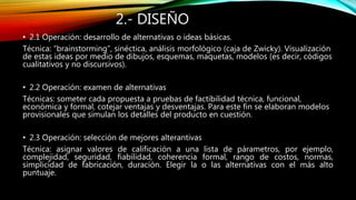 2.- DISEÑO
• 2.1 Operación: desarrollo de alternativas o ideas básicas.
Técnica: “brainstorming”, sinéctica, análisis morfológico (caja de Zwicky). Visualización
de estas ideas por medio de dibujos, esquemas, maquetas, modelos (es decir, códigos
cualitativos y no discursivos).
• 2.2 Operación: examen de alternativas
Técnicas: someter cada propuesta a pruebas de factibilidad técnica, funcional,
económica y formal, cotejar ventajas y desventajas. Para este fin se elaboran modelos
provisionales que simulan los detalles del producto en cuestión.
• 2.3 Operación: selección de mejores alterantivas
Técnica: asignar valores de calificación a una lista de párametros, por ejemplo,
complejidad, seguridad, fiabilidad, coherencia formal, rango de costos, normas,
simplicidad de fabricación, duración. Elegir la o las alternativas con el más alto
puntuaje.
 