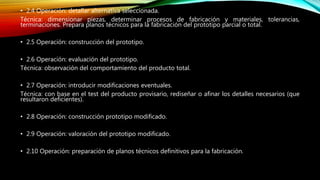 • 2.4 Operación: detallar alternativa seleccionada.
Técnica: dimensionar piezas, determinar procesos de fabricación y materiales, tolerancias,
terminaciones. Prepara planos técnicos para la fabricación del prototipo parcial o total.
• 2.5 Operación: construcción del prototipo.
• 2.6 Operación: evaluación del prototipo.
Técnica: observación del comportamiento del producto total.
• 2.7 Operación: introducir modificaciones eventuales.
Técnica: con base en el test del producto provisario, rediseñar o afinar los detalles necesarios (que
resultaron deficientes).
• 2.8 Operación: construcción prototipo modificado.
• 2.9 Operación: valoración del prototipo modificado.
• 2.10 Operación: preparación de planos técnicos definitivos para la fabricación.
 