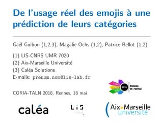 De l’usage r´eel des emojis `a une
pr´ediction de leurs cat´egories
Ga¨el Guibon (1,2,3), Magalie Ochs (1,2), Patrice Bellot (1,2)
(1) LIS-CNRS UMR 7020
(2) Aix-Marseille Universit´e
(3) Cal´ea Solutions
E-mails: prenom.nom@lis-lab.fr
CORIA-TALN 2018, Rennes, 18 mai
 