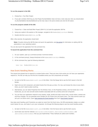 Introduction to GUI Building - NetBeans IDE 6.9 Tutorial Page 5 of 6 
To run the program in the IDE: 
1. Choose Run > Run Main Project 
2. If you get a window informing you that Project NumberAddition does not have a main class set, then you should select 
my.NumberAddition.NumberAdditionUI as the main class in the same window and click the OK button. 
To run the program outside of the IDE: 
1. Choose Run > Clean and Build Main Project (Shift-F11) to build the application JAR file. 
2. Using your system's file explorer or file manager, navigate to the NumberAddition/dist directory. 
3. Double-click the NumberAddition.jar file. 
After a few seconds, the application should start. 
Note: If double-clicking the JAR file does not launch the application, see this article for information on setting JAR file 
associations in your operating system. 
You can also launch the application from the command line. 
To launch the application from the command line: 
1. On your system, open up a command prompt or terminal window. 
2. In the command prompt, change directories to the NumberAddition/dist directory. 
3. At the command line, type the following statement: 
java -jar NumberAddition.jar 
How Event Handling Works 
This tutorial has showed how to respond to a simple button event. There are many more events you can have your application 
respond to. The IDE can help you find the list of available events your GUI components can handle: 
1. Go back to the file NumberAdditionUI.java in the Editor. Click the Design tab to see the GUI's layout in the GUI 
Builder. 
2. Right-click any GUI component, and select Events from the pop-up menu. For now, just browse the menu to see what's 
there, you don't need to select anything. 
3. Alternatively, you can select Properties from the Window menu. In the Properties window, click the Events tab. In the 
Events tab, you can view and edit events handlers associated with the currently active GUI component. 
4. You can have your application respond to key presses, single, double and triple mouse clicks, mouse motion, window size 
and focus changes. You can generate event handlers for all of them from the Events menu. The most common event you 
will use is an Action event. (Learn best practices for Event handling from Sun's Java Events Tutorial.) 
How does event handling work? Everytime you select an event from the Event menu, the IDE automatically creates a so-called 
event listener for you, and hooks it up to your component. Go through the following steps to see how event handling works. 
1. Go back to the file NumberAdditionUI.java in the Editor. Click the Source tab to see the GUI's source. 
2. Scroll down and note the methods jButton1ActionPerformed(), jButton2ActionPerformed(), and 
jButton3ActionPerformed() that you just implemented. These methods are called event handlers. 
http://netbeans.org/kb/docs/java/gui-functionality.html?print=yes 10/25/2010 
 