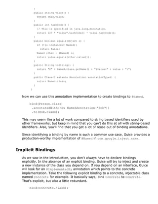 }
           public String value() {
               return this.value;
           }
           public int hashCode() {
               // This is specified in java.lang.Annotation.
               return 127 * "value".hashCode() ^ value.hashCode();
           }
           public boolean equals(Object o) {
               if (!(o instanceof Named))
                 return false;
               Named other = (Named) o;
               return value.equals(other.value());
           }
           public String toString() {
               return "@" + Named.class.getName() + "(value=" + value + ")";
           }
           public Class<? extends Annotation> annotationType() {
               return Named.class;
           }
       }

  Now we can use this annotation implementation to create bindings to @Named.

       bind(Person.class)
        .annotatedWith(new NamedAnnotation("Bob"))
        .to(Bob.class);

  This may seem like a lot of work compared to string based identifiers used by
  other frameworks, but keep in mind that you can't do this at all with string-based
  identifiers. Also, you'll find that you get a lot of reuse out of binding annotations.

  Since identifying a binding by name is such a common use case, Guice provides a
  production-worthy implementation of @Named in com.google.inject.name.


Implicit Bindings
  As we saw in the introduction, you don't always have to declare bindings
  explicitly. In the absence of an explicit binding, Guice will try to inject and create
  a new instance of the class you depend on. If you depend on an interface, Guice
  will look for an @ImplementedBy annotation which points to the concrete
  implementation. Take the following explicit binding to a concrete, injectable class
  named Concrete for example. It basically says, bind Concrete to Concrete.
  That's explicit, but also a little redundant.

       bind(Concrete.class);
 