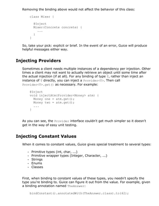 Removing the binding above would not affect the behavior of this class:

         class Mixer {

             @Inject
             Mixer(Concrete concrete) {
               ...
             }
         }

  So, take your pick: explicit or brief. In the event of an error, Guice will produce
  helpful messages either way.


Injecting Providers
  Sometimes a client needs multiple instances of a dependency per injection. Other
  times a client may not want to actually retrieve an object until some time after
  the actual injection (if at all). For any binding of type T, rather than inject an
  instance of T directly, you can inject a Provider<T>. Then call
  Provider<T>.get() as necessary. For example:

         @Inject
         void injectAtm(Provider<Money> atm) {
           Money one = atm.get();
           Money two = atm.get();
           ...
         }


  As you can see, the Provider interface couldn't get much simpler so it doesn't
  get in the way of easy unit testing.


Injecting Constant Values
  When it comes to constant values, Guice gives special treatment to several types:

     •   Primitive types (int, char, ...)
     •   Primitive wrapper types (Integer, Character, ...)
     •   Strings
     •   Enums
     •   Classes


  First, when binding to constant values of these types, you needn't specify the
  type you're binding to. Guice can figure it out from the value. For example, given
  a binding annotation named TheAnswer:

         bindConstant().annotatedWith(TheAnswer.class).to(42);
 
