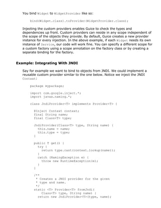 You bind Widget to WidgetProvider like so:

       bind(Widget.class).toProvider(WidgetProvider.class);

   Injecting the custom providers enables Guice to check the types and
   dependencies up front. Custom providers can reside in any scope independent of
   the scope of the objects they provide. By default, Guice creates a new provider
   instance for every injection. In the above example, if each Widget needs its own
   instance of Service, our code will work fine. You can specify a different scope for
   a custom factory using a scope annotation on the factory class or by creating a
   separate binding for the factory.


Example: Integrating With JNDI

   Say for example we want to bind to objects from JNDI. We could implement a
   reusable custom provider similar to the one below. Notice we inject the JNDI
   Context:

       package mypackage;

       import com.google.inject.*;
       import javax.naming.*;

       class JndiProvider<T> implements Provider<T> {

          @Inject Context context;
          final String name;
          final Class<T> type;

          JndiProvider(Class<T> type, String name) {
            this.name = name;
            this.type = type;
          }

          public T get() {
            try {
              return type.cast(context.lookup(name));
            }
            catch (NamingException e) {
              throw new RuntimeException(e);
            }
          }

          /**
           * Creates a JNDI provider for the given
           * type and name.
           */
          static <T> Provider<T> fromJndi(
              Class<T> type, String name) {
            return new JndiProvider<T>(type, name);
 