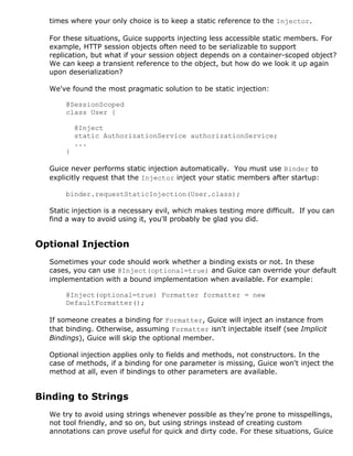 times where your only choice is to keep a static reference to the Injector.

  For these situations, Guice supports injecting less accessible static members. For
  example, HTTP session objects often need to be serializable to support
  replication, but what if your session object depends on a container-scoped object?
  We can keep a transient reference to the object, but how do we look it up again
  upon deserialization?

  We've found the most pragmatic solution to be static injection:

      @SessionScoped
      class User {

          @Inject
          static AuthorizationService authorizationService;
          ...
      }

  Guice never performs static injection automatically. You must use Binder to
  explicitly request that the Injector inject your static members after startup:

      binder.requestStaticInjection(User.class);

  Static injection is a necessary evil, which makes testing more difficult. If you can
  find a way to avoid using it, you'll probably be glad you did.


Optional Injection
  Sometimes your code should work whether a binding exists or not. In these
  cases, you can use @Inject(optional=true) and Guice can override your default
  implementation with a bound implementation when available. For example:

      @Inject(optional=true) Formatter formatter = new
      DefaultFormatter();

  If someone creates a binding for Formatter, Guice will inject an instance from
  that binding. Otherwise, assuming Formatter isn't injectable itself (see Implicit
  Bindings), Guice will skip the optional member.

  Optional injection applies only to fields and methods, not constructors. In the
  case of methods, if a binding for one parameter is missing, Guice won't inject the
  method at all, even if bindings to other parameters are available.


Binding to Strings
  We try to avoid using strings whenever possible as they're prone to misspellings,
  not tool friendly, and so on, but using strings instead of creating custom
  annotations can prove useful for quick and dirty code. For these situations, Guice
 