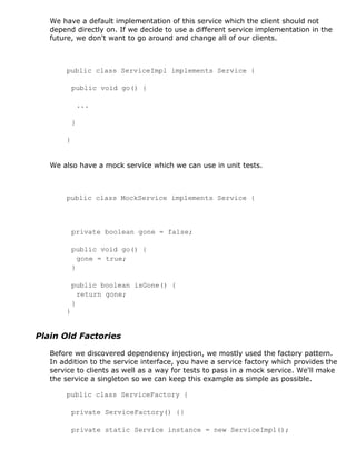 We have a default implementation of this service which the client should not
   depend directly on. If we decide to use a different service implementation in the
   future, we don't want to go around and change all of our clients.



       public class ServiceImpl implements Service {

           public void go() {

               ...

           }

       }


   We also have a mock service which we can use in unit tests.



       public class MockService implements Service {



           private boolean gone = false;

           public void go() {
             gone = true;
           }

           public boolean isGone() {
             return gone;
           }
       }


Plain Old Factories

   Before we discovered dependency injection, we mostly used the factory pattern.
   In addition to the service interface, you have a service factory which provides the
   service to clients as well as a way for tests to pass in a mock service. We'll make
   the service a singleton so we can keep this example as simple as possible.

       public class ServiceFactory {

           private ServiceFactory() {}

           private static Service instance = new ServiceImpl();
 