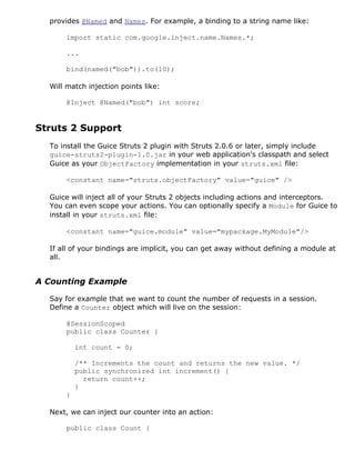 provides @Named and Names. For example, a binding to a string name like:

      import static com.google.inject.name.Names.*;

      ...

      bind(named("bob")).to(10);

  Will match injection points like:

      @Inject @Named("bob") int score;


Struts 2 Support
  To install the Guice Struts 2 plugin with Struts 2.0.6 or later, simply include
  guice-struts2-plugin-1.0.jar in your web application's classpath and select
  Guice as your ObjectFactory implementation in your struts.xml file:

      <constant name="struts.objectFactory" value="guice" />

  Guice will inject all of your Struts 2 objects including actions and interceptors.
  You can even scope your actions. You can optionally specify a Module for Guice to
  install in your struts.xml file:

      <constant name="guice.module" value="mypackage.MyModule"/>

  If all of your bindings are implicit, you can get away without defining a module at
  all.


A Counting Example

  Say for example that we want to count the number of requests in a session.
  Define a Counter object which will live on the session:

      @SessionScoped
      public class Counter {

          int count = 0;

          /** Increments the count and returns the new value. */
          public synchronized int increment() {
            return count++;
          }
      }

  Next, we can inject our counter into an action:

      public class Count {
 