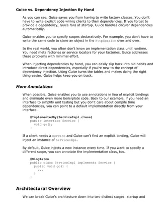 Guice vs. Dependency Injection By Hand

   As you can see, Guice saves you from having to write factory classes. You don't
   have to write explicit code wiring clients to their dependencies. If you forget to
   provide a dependency, Guice fails at startup. Guice handles circular dependencies
   automatically.

   Guice enables you to specify scopes declaratively. For example, you don't have to
   write the same code to store an object in the HttpSession over and over.

   In the real world, you often don't know an implementation class until runtime.
   You need meta factories or service locators for your factories. Guice addresses
   these problems with minimal effort.

   When injecting dependencies by hand, you can easily slip back into old habits and
   introduce direct dependencies, especially if you're new to the concept of
   dependency injection. Using Guice turns the tables and makes doing the right
   thing easier. Guice helps keep you on track.


More Annotations

   When possible, Guice enables you to use annotations in lieu of explicit bindings
   and eliminate even more boilerplate code. Back to our example, if you need an
   interface to simplify unit testing but you don't care about compile time
   dependencies, you can point to a default implementation directly from your
   interface.

       @ImplementedBy(ServiceImpl.class)
       public interface Service {
         void go();
       }

   If a client needs a Service and Guice can't find an explicit binding, Guice will
   inject an instance of ServiceImpl.

   By default, Guice injects a new instance every time. If you want to specify a
   different scope, you can annotate the implementation class, too.

       @Singleton
       public class ServiceImpl implements Service {
         public void go() {
           ...
         }
       }


Architectural Overview
   We can break Guice's architecture down into two distinct stages: startup and
 