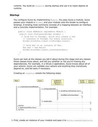 runtime. You build an Injector during startup and use it to inject objects at
   runtime.


Startup

   You configure Guice by implementing Module. You pass Guice a module, Guice
   passes your module a Binder, and your module uses the binder to configure
   bindings. A binding most commonly consists of a mapping between an interface
   and a concrete implementation. For example:

       public class MyModule implements Module {
        public void configure(Binder binder) {
         // Bind Foo to FooImpl. Guice will create a new
           // instance of FooImpl for every injection.
           binder.bind(Foo.class).to(FooImpl.class);

               // Bind Bar to an instance of Bar.
               Bar bar = new Bar();
               binder.bind(Bar.class).toInstance(bar);
           }
       }

   Guice can look at the classes you tell it about during this stage and any classes
   those classes know about, and tell you whether or not you're missing any
   dependencies. For example, in a Struts 2 application, Guice knows about all of
   your actions. Guice can validate your actions and anything they transitively
   depend on, and fail early if necessary.

   Creating an Injector entails the following steps:




 1. First, create an instance of your module and pass it to Guice.createInjector().
 
