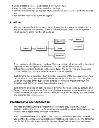 2. Guice creates a Binder and passes it to your module.
 3. Your module uses the binder to define bindings.
 4. Based on the bindings you specified, Guice creates an Injector and returns it to
    you.
 5. You use the injector to inject an object.


Runtime

   We can now use the injector we created during the first stage to inject objects
   and introspect on our bindings. Guice's runtime model consists of an injector
   which contains some number of bindings.




   A Key uniquely identifies each binding. The key consists of a type which the client
   depends on and an optional annotation. You can use an annotation to
   differentiate multiple bindings to the same type. The key's type and annotation
   correspond to the type and annotation at a point of injection.

   Each binding has a provider which provides instances of the necessary type. You
   can provide a class, and Guice will create instances of it for you. You can give
   Guice an instance of the type you're binding to. You can implement your own
   provider, and Guice can inject dependencies into it.

   Each binding also has an optional scope. Bindings have no scope by default, and
   Guice creates a new instance for every injection. A custom scope enables you to
   control whether or not Guice creates a new instance. For example, you can create
   one instance per HttpSession.


Bootstrapping Your Application

   The idea of bootstrapping is fundamental to dependency injection. Always
   explicitly asking the Injector for dependencies would be using Guice as a service
   locator, not a dependency injection framework.

   Your code should deal directly with the Injector as little as possible. Instead,
   you want to bootstrap your application by injecting one root object. The container
   can further inject dependencies into the root object's dependencies, and so on
 