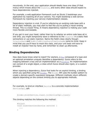 recursively. In the end, your application should ideally have one class (if that
  many) which knows about the Injector, and every other class should expect to
  have dependencies injected.

  For example, a web application framework such as Struts 2 bootstraps your
  application by injecting all of your actions. You might bootstrap a web service
  framework by injecting your service implementation classes.

  Dependency injection is viral. If you're refactoring an existing code base with a
  lot of static methods, you may start to feel like you're pulling a never-ending
  thread. This is a Good Thing. It means dependency injection is making your code
  more flexible and testable.

  If you get in over your head, rather than try to refactor an entire code base all in
  one shot, you might temporarily store a reference to the Injector in a static field
  somewhere or use static injection. Name the field's class clearly though:
  InjectorHack and GodKillsAKittenEveryTimeYouUseMe come to mind. Keep in
  mind that you you'll have to mock this class, and your unit tests will have to
  install an Injector here by hand, and remember to clean up afterwards.


Binding Dependencies
  How does Guice know what to inject? For starters, a Key composed of a type and
  an optional annotation uniquely identifies a dependency. Guice refers to the
  mapping between a key and an implementation as a Binding. An implementation
  can consist of a single object, a class which Guice should also inject, or a custom
  provider.

  When injecting a dependency, Guice first looks for an explicit binding, a binding
  which you specified using the Binder. The Binder API uses the builder pattern to
  create a domain-specific expression language. Different methods return different
  objects depending on the context limiting you to appropriate methods.



  For example, to bind an interface Service to a concrete implementation
  ServiceImpl, call:


      binder.bind(Service.class).to(ServiceImpl.class);

  This binding matches the following the method:

      @Inject
      void injectService(Service service) {
        ...
      }
 