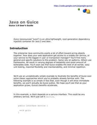 http://code.google.com/p/google-guice/
Java on Guice
Guice 1.0 User's Guide
Guice (pronounced "juice") is an ultra-lightweight, next-generation dependency
injection container for Java 5 and later.
Introduction
The enterprise Java community exerts a lot of effort toward wiring objects
together. How does your web application get access to a middle tier service, or
your service to the logged in user or transaction manager? You'll find many
general and specific solutions to this problem. Some rely on patterns. Others use
frameworks. All result in varying degrees of testability and some amount of
boilerplate code. You'll soon see that Guice enables the best of all worlds: easy
unit testing, maximal flexibility and maintainability, and minimal repetition.
We'll use an unrealistically simple example to illustrate the benefits of Guice over
some classic approaches which you're probably already familiar with. The
following example is so simple in fact that, even though it will show immediate
benefits, we won't actually do Guice justice. We hope you'll see that as your
application grows, Guice's benefits accelerate.
In this example, a client depends on a service interface. This could be any
arbitrary service. We'll just call it Service.
public interface Service {
void go();
}
 