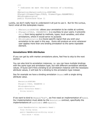 /**
* Indicates we want the blue version of a binding.
*/
@Retention(RetentionPolicy.RUNTIME)
@Target({ElementType.FIELD, ElementType.PARAMETER})
@BindingAnnotation
public @interface Blue {}
Luckily, we don't really have to understand it all just to use it. But for the curious,
here's what all this boilerplate means:
• @Retention(RUNTIME) allows your annotation to be visible at runtime.
• @Target({FIELD, PARAMETER}) is a courtesy to your users; it prevents
@Blue from being applied to methods, types, local variables, and other
annotations, where it would serve no purpose.
• @BindingAnnotation is a Guice-specific signal that you wish your
annotation to be used in this way. Guice will produce an error whenever
user applies more than one binding annotation to the same injectable
element.
Annotations With Attributes
If you can get by with marker annotations alone, feel free to skip to the next
section.
You can also bind to annotation instances, i.e. you can have multiple bindings
with the same type and annotation type, but with different annotation attribute
values. If Guice can't find a binding to an annotation instance with the necessary
attribute values, it will look for a binding to the annotation type instead.
Say for example we have a binding annotation @Named with a single string
attribute value.
@Retention(RUNTIME)
@Target({ FIELD, PARAMETER })
@BindingAnnotation
public @interface Named {
String value();
}
If we want to bind to @Named("Bob"), we first need an implementation of Named.
Our implementation must abide by the Annotation contract, specifically the
implementations of hashCode() and equals().
class NamedAnnotation implements Named {
final String value;
public NamedAnnotation(String value) {
this.value = value;
 