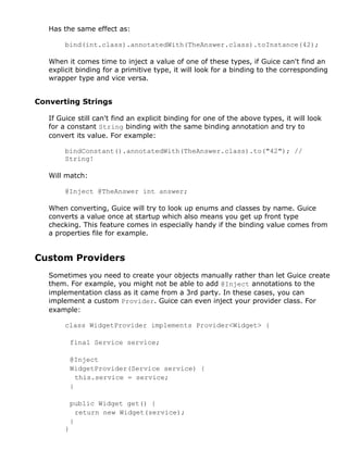 Has the same effect as:
bind(int.class).annotatedWith(TheAnswer.class).toInstance(42);
When it comes time to inject a value of one of these types, if Guice can't find an
explicit binding for a primitive type, it will look for a binding to the corresponding
wrapper type and vice versa.
Converting Strings
If Guice still can't find an explicit binding for one of the above types, it will look
for a constant String binding with the same binding annotation and try to
convert its value. For example:
bindConstant().annotatedWith(TheAnswer.class).to("42"); //
String!
Will match:
@Inject @TheAnswer int answer;
When converting, Guice will try to look up enums and classes by name. Guice
converts a value once at startup which also means you get up front type
checking. This feature comes in especially handy if the binding value comes from
a properties file for example.
Custom Providers
Sometimes you need to create your objects manually rather than let Guice create
them. For example, you might not be able to add @Inject annotations to the
implementation class as it came from a 3rd party. In these cases, you can
implement a custom Provider. Guice can even inject your provider class. For
example:
class WidgetProvider implements Provider<Widget> {
final Service service;
@Inject
WidgetProvider(Service service) {
this.service = service;
}
public Widget get() {
return new Widget(service);
}
}
 