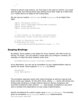 }
}
Thanks to generic type erasure, we must pass in the class at runtime. You could
skip this step, but tracking down type casting errors later might be a little tricky
(i.e. if JNDI returns an object of the wrong type).
We can use our custom JndiProvider to bind DataSource to an object from
JNDI:
import com.google.inject.*;
import static mypackage.JndiProvider.fromJndi;
import javax.naming.*;
import javax.sql.DataSource;
...
// Bind Context to the default InitialContext.
bind(Context.class).to(InitialContext.class);
// Bind to DataSource from JNDI.
bind(DataSource.class)
.toProvider(fromJndi(DataSource.class, "..."));
Scoping Bindings
By default, Guice creates a new object for every injection. We refer to this as
having "no scope." You can specify a scope when you configure a binding. For
example, to inject the same instance every time:
bind(MySingleton.class).in(Scopes.SINGLETON);
As an alternative, you can use an annotation on your implementation class to
specify the scope. Guice supports @Singleton by default:
@Singleton
class MySingleton {
...
}
The annotation approach works with implicit bindings as well but requires that
Guice create your objects. On the other hand, calling in() works with almost any
binding type (binding to a single instance being an obvious exception) and
overrides annotations when present. in() also accepts annotations if you don't
want a compile time dependency on your scope implementation.
Specify annotations for custom scopes using Binder.bindScope(). For example,
given an annotation @SessionScoped and a Scope implementation
ServletScopes.SESSION:
 