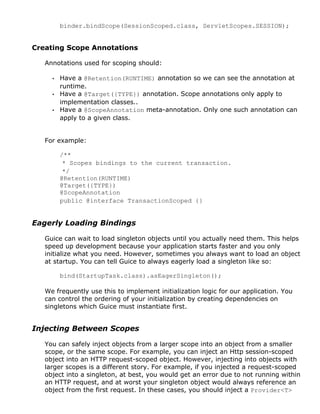 binder.bindScope(SessionScoped.class, ServletScopes.SESSION);
Creating Scope Annotations
Annotations used for scoping should:
• Have a @Retention(RUNTIME) annotation so we can see the annotation at
runtime.
• Have a @Target({TYPE}) annotation. Scope annotations only apply to
implementation classes..
• Have a @ScopeAnnotation meta-annotation. Only one such annotation can
apply to a given class.
For example:
/**
* Scopes bindings to the current transaction.
*/
@Retention(RUNTIME)
@Target({TYPE})
@ScopeAnnotation
public @interface TransactionScoped {}
Eagerly Loading Bindings
Guice can wait to load singleton objects until you actually need them. This helps
speed up development because your application starts faster and you only
initialize what you need. However, sometimes you always want to load an object
at startup. You can tell Guice to always eagerly load a singleton like so:
bind(StartupTask.class).asEagerSingleton();
We frequently use this to implement initialization logic for our application. You
can control the ordering of your initialization by creating dependencies on
singletons which Guice must instantiate first.
Injecting Between Scopes
You can safely inject objects from a larger scope into an object from a smaller
scope, or the same scope. For example, you can inject an Http session-scoped
object into an HTTP request-scoped object. However, injecting into objects with
larger scopes is a different story. For example, if you injected a request-scoped
object into a singleton, at best, you would get an error due to not running within
an HTTP request, and at worst your singleton object would always reference an
object from the first request. In these cases, you should inject a Provider<T>
 