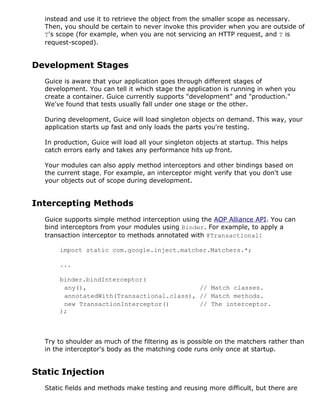 instead and use it to retrieve the object from the smaller scope as necessary.
Then, you should be certain to never invoke this provider when you are outside of
T's scope (for example, when you are not servicing an HTTP request, and T is
request-scoped).
Development Stages
Guice is aware that your application goes through different stages of
development. You can tell it which stage the application is running in when you
create a container. Guice currently supports "development" and "production."
We've found that tests usually fall under one stage or the other.
During development, Guice will load singleton objects on demand. This way, your
application starts up fast and only loads the parts you're testing.
In production, Guice will load all your singleton objects at startup. This helps
catch errors early and takes any performance hits up front.
Your modules can also apply method interceptors and other bindings based on
the current stage. For example, an interceptor might verify that you don't use
your objects out of scope during development.
Intercepting Methods
Guice supports simple method interception using the AOP Alliance API. You can
bind interceptors from your modules using Binder. For example, to apply a
transaction interceptor to methods annotated with @Transactional:
import static com.google.inject.matcher.Matchers.*;
...
binder.bindInterceptor(
any(), // Match classes.
annotatedWith(Transactional.class), // Match methods.
new TransactionInterceptor() // The interceptor.
);
Try to shoulder as much of the filtering as is possible on the matchers rather than
in the interceptor's body as the matching code runs only once at startup.
Static Injection
Static fields and methods make testing and reusing more difficult, but there are
 