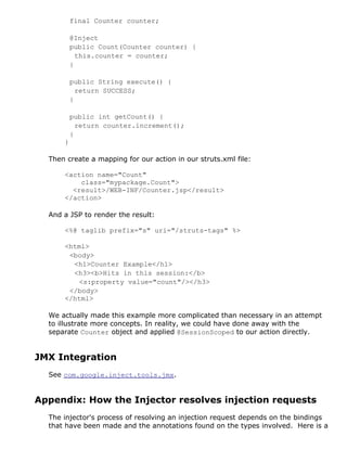 final Counter counter;
@Inject
public Count(Counter counter) {
this.counter = counter;
}
public String execute() {
return SUCCESS;
}
public int getCount() {
return counter.increment();
}
}
Then create a mapping for our action in our struts.xml file:
<action name="Count"
class="mypackage.Count">
<result>/WEB-INF/Counter.jsp</result>
</action>
And a JSP to render the result:
<%@ taglib prefix="s" uri="/struts-tags" %>
<html>
<body>
<h1>Counter Example</h1>
<h3><b>Hits in this session:</b>
<s:property value="count"/></h3>
</body>
</html>
We actually made this example more complicated than necessary in an attempt
to illustrate more concepts. In reality, we could have done away with the
separate Counter object and applied @SessionScoped to our action directly.
JMX Integration
See com.google.inject.tools.jmx.
Appendix: How the Injector resolves injection requests
The injector's process of resolving an injection request depends on the bindings
that have been made and the annotations found on the types involved. Here is a
 
