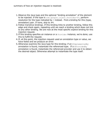 summary of how an injection request is resolved:
1. Observe the Java type and the optional "binding annotation" of the element
to be injected. If the type is com.google.inject.Provider<T>, perform
resolution for the type indicated by T instead. Find a binding for this (type,
annotation) pair. If none, skip to #4.
2. Follow transitive bindings. If this binding links to another binding, follow this
edge and check again, repeating until we reach a binding which does not link
to any other binding. We are now at the most specific explicit binding for this
injection request.
3. If this binding specifies an instance or a Provider instance, we're done; use
this to fulfill the request.
4. If, at this point, the injection request used an annotation type or value, we
have failed and we produce an error.
5. Otherwise examine the Java type for this binding; if an @ImplementedBy
annotation is found, instantiate the referenced type. If a @ProvidedBy
annotation is found, instantiate the referenced provider and use it to obtain
the desired object. Otherwise attempt to instantiate the type itself.
 
