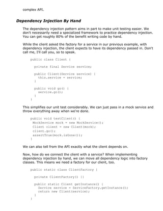 complex API.
Dependency Injection By Hand
The dependency injection pattern aims in part to make unit testing easier. We
don't necessarily need a specialized framework to practice dependency injection.
You can get roughly 80% of the benefit writing code by hand.
While the client asked the factory for a service in our previous example, with
dependency injection, the client expects to have its dependency passed in. Don't
call me, I'll call you, so to speak.
public class Client {
private final Service service;
public Client(Service service) {
this.service = service;
}
public void go() {
service.go();
}
}
This simplifies our unit test considerably. We can just pass in a mock service and
throw everything away when we're done.
public void testClient() {
MockService mock = new MockService();
Client client = new Client(mock);
client.go();
assertTrue(mock.isGone());
}
We can also tell from the API exactly what the client depends on.
Now, how do we connect the client with a service? When implementing
dependency injection by hand, we can move all dependency logic into factory
classes. This means we need a factory for our client, too.
public static class ClientFactory {
private ClientFactory() {}
public static Client getInstance() {
Service service = ServiceFactory.getInstance();
return new Client(service);
}
}
 