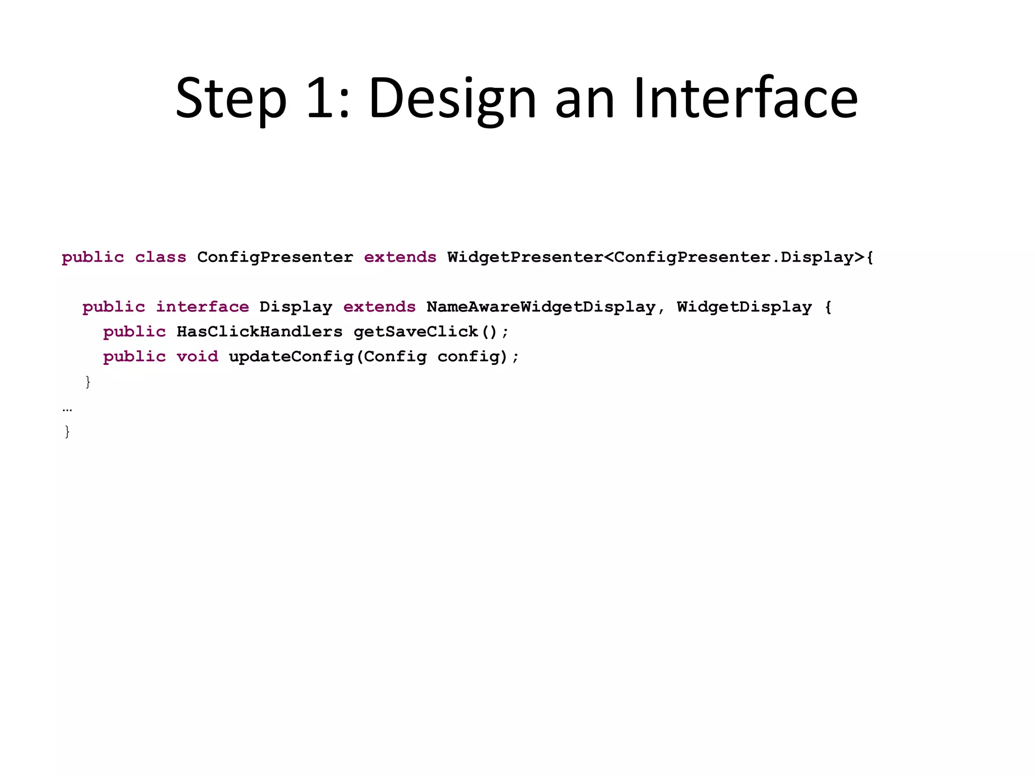 Step 1: Design an Interface

public class ConfigPresenter extends WidgetPresenter<ConfigPresenter.Display>{

    public interface Display extends NameAwareWidgetDisplay, WidgetDisplay {
      public HasClickHandlers getSaveClick();
      public void updateConfig(Config config);
    }
…
}
 