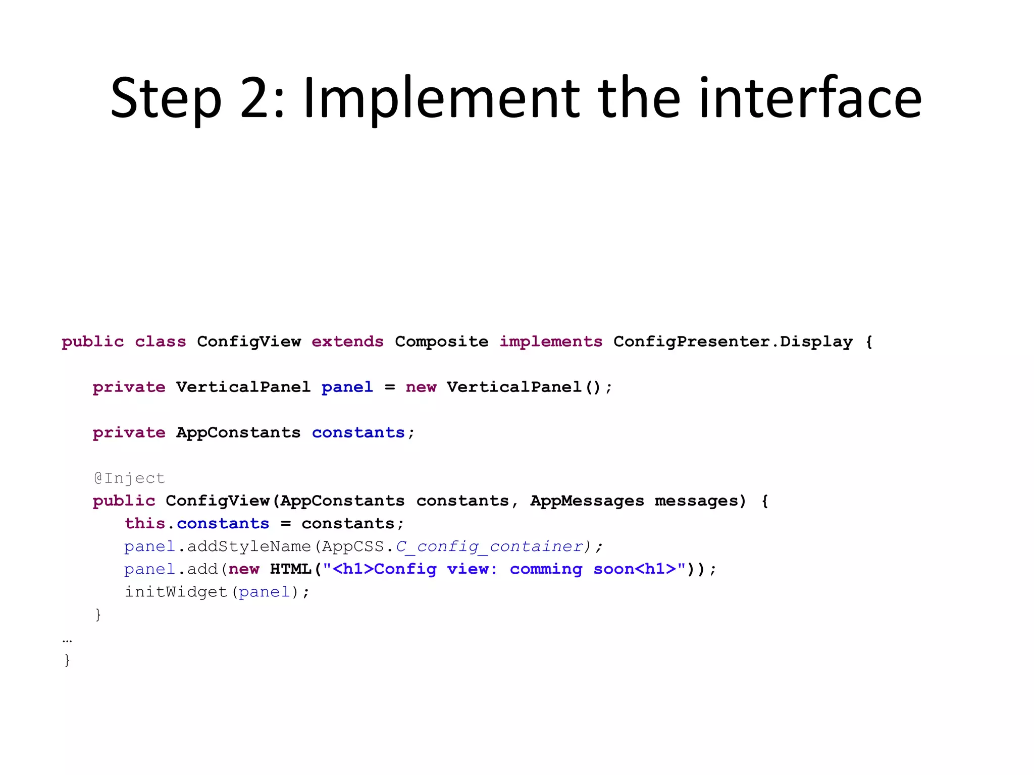 Step 2: Implement the interface


public class ConfigView extends Composite implements ConfigPresenter.Display {

    private VerticalPanel panel = new VerticalPanel();

    private AppConstants constants;

    @Inject
    public ConfigView(AppConstants constants, AppMessages messages) {
       this.constants = constants;
       panel.addStyleName(AppCSS.C_config_container);
       panel.add(new HTML("<h1>Config view: comming soon<h1>"));
       initWidget(panel);
    }
…
}
 