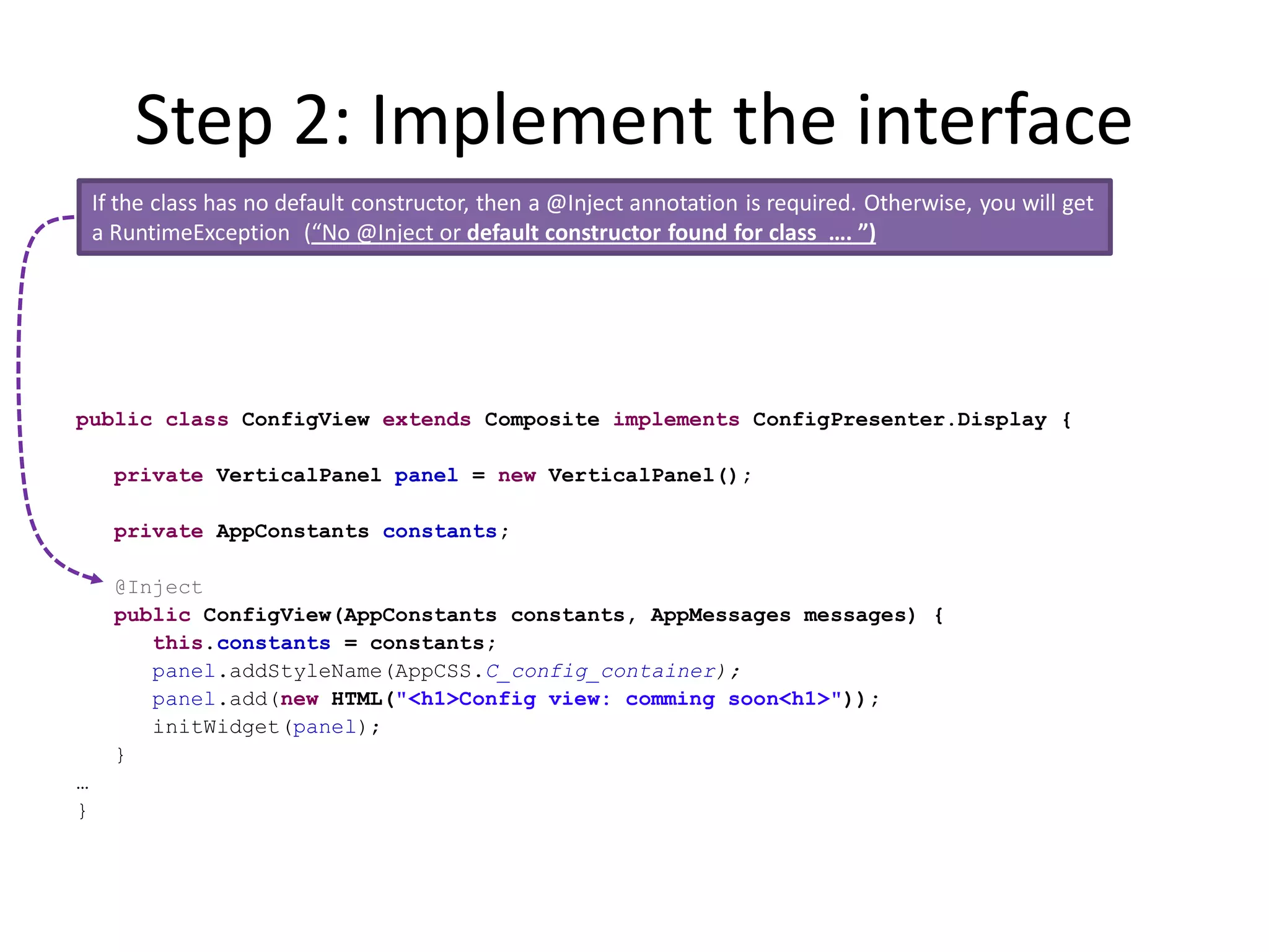 Step 2: Implement the interface
    If the class has no default constructor, then a @Inject annotation is required. Otherwise, you will get
    a RuntimeException (“No @Inject or default constructor found for class …. ”)




public class ConfigView extends Composite implements ConfigPresenter.Display {

      private VerticalPanel panel = new VerticalPanel();

      private AppConstants constants;

      @Inject
      public ConfigView(AppConstants constants, AppMessages messages) {
         this.constants = constants;
         panel.addStyleName(AppCSS.C_config_container);
         panel.add(new HTML("<h1>Config view: comming soon<h1>"));
         initWidget(panel);
      }
…
}
 