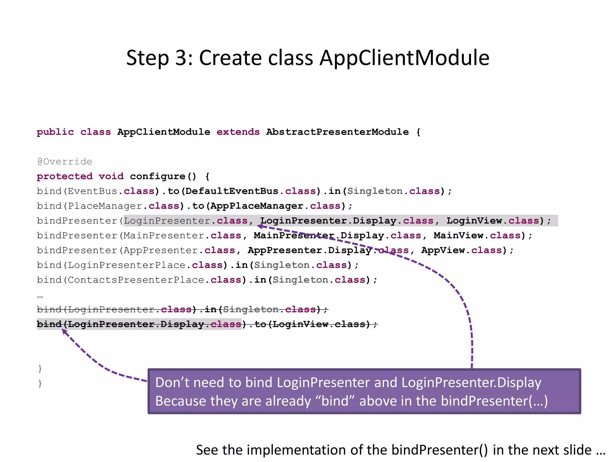 Step 3: Create class AppClientModule

public class AppClientModule extends AbstractPresenterModule {

@Override
protected void configure() {
bind(EventBus.class).to(DefaultEventBus.class).in(Singleton.class);
bind(PlaceManager.class).to(AppPlaceManager.class);
bindPresenter(LoginPresenter.class, LoginPresenter.Display.class, LoginView.class);
bindPresenter(MainPresenter.class, MainPresenter.Display.class, MainView.class);
bindPresenter(AppPresenter.class, AppPresenter.Display.class, AppView.class);
bind(LoginPresenterPlace.class).in(Singleton.class);
bind(ContactsPresenterPlace.class).in(Singleton.class);
…
bind(LoginPresenter.class).in(Singleton.class);
bind(LoginPresenter.Display.class).to(LoginView.class);



}
}                  Don’t need to bind LoginPresenter and LoginPresenter.Display
                   Because they are already “bind” above in the bindPresenter(…)


                         See the implementation of the bindPresenter() in the next slide …
 