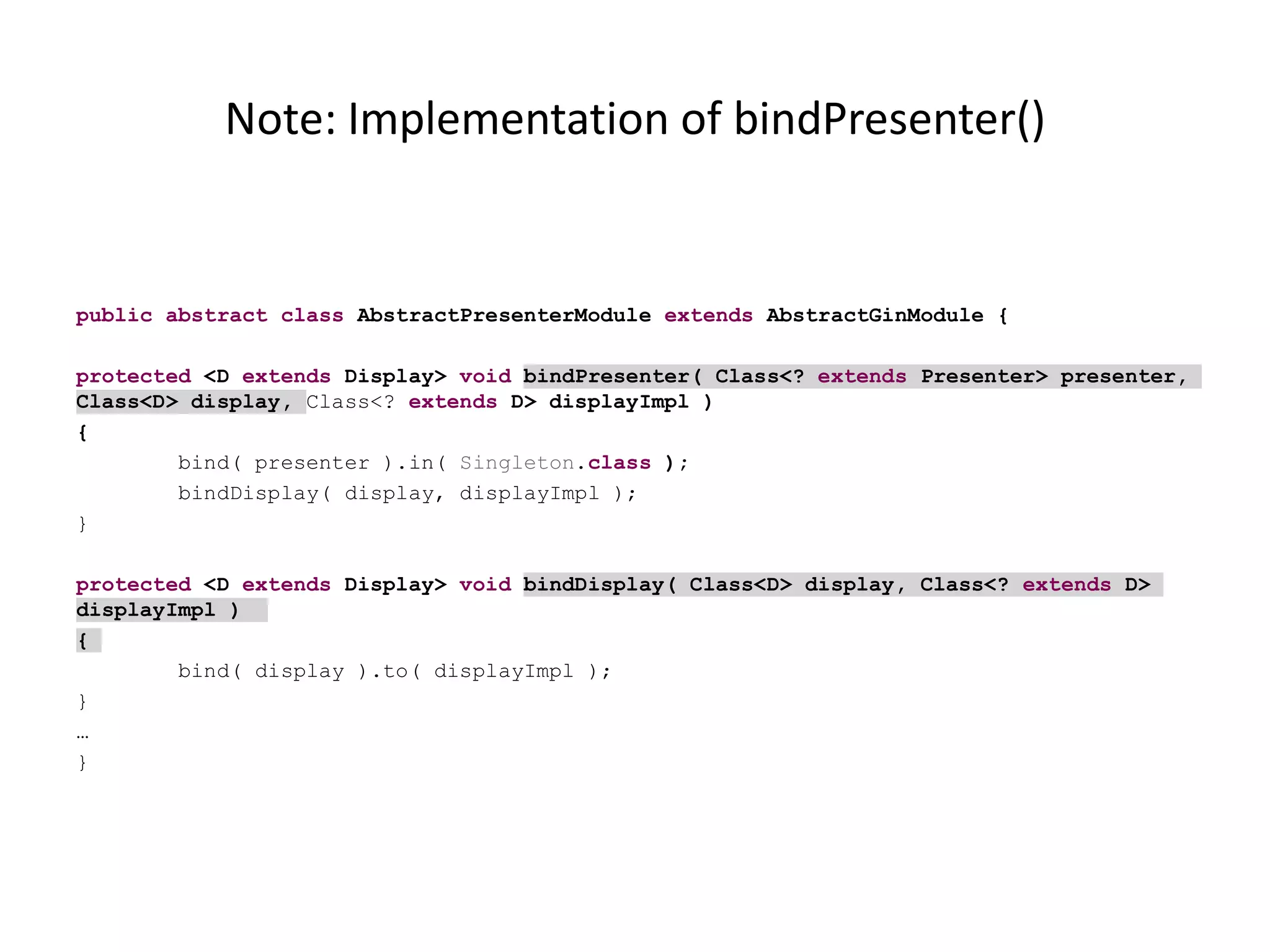 Note: Implementation of bindPresenter()


public abstract class AbstractPresenterModule extends AbstractGinModule {

protected <D extends Display> void bindPresenter( Class<? extends Presenter> presenter,
Class<D> display, Class<? extends D> displayImpl )
{
        bind( presenter ).in( Singleton.class );
        bindDisplay( display, displayImpl );
}

protected <D extends Display> void bindDisplay( Class<D> display, Class<? extends D>
displayImpl )
{
        bind( display ).to( displayImpl );
}
…
}
 