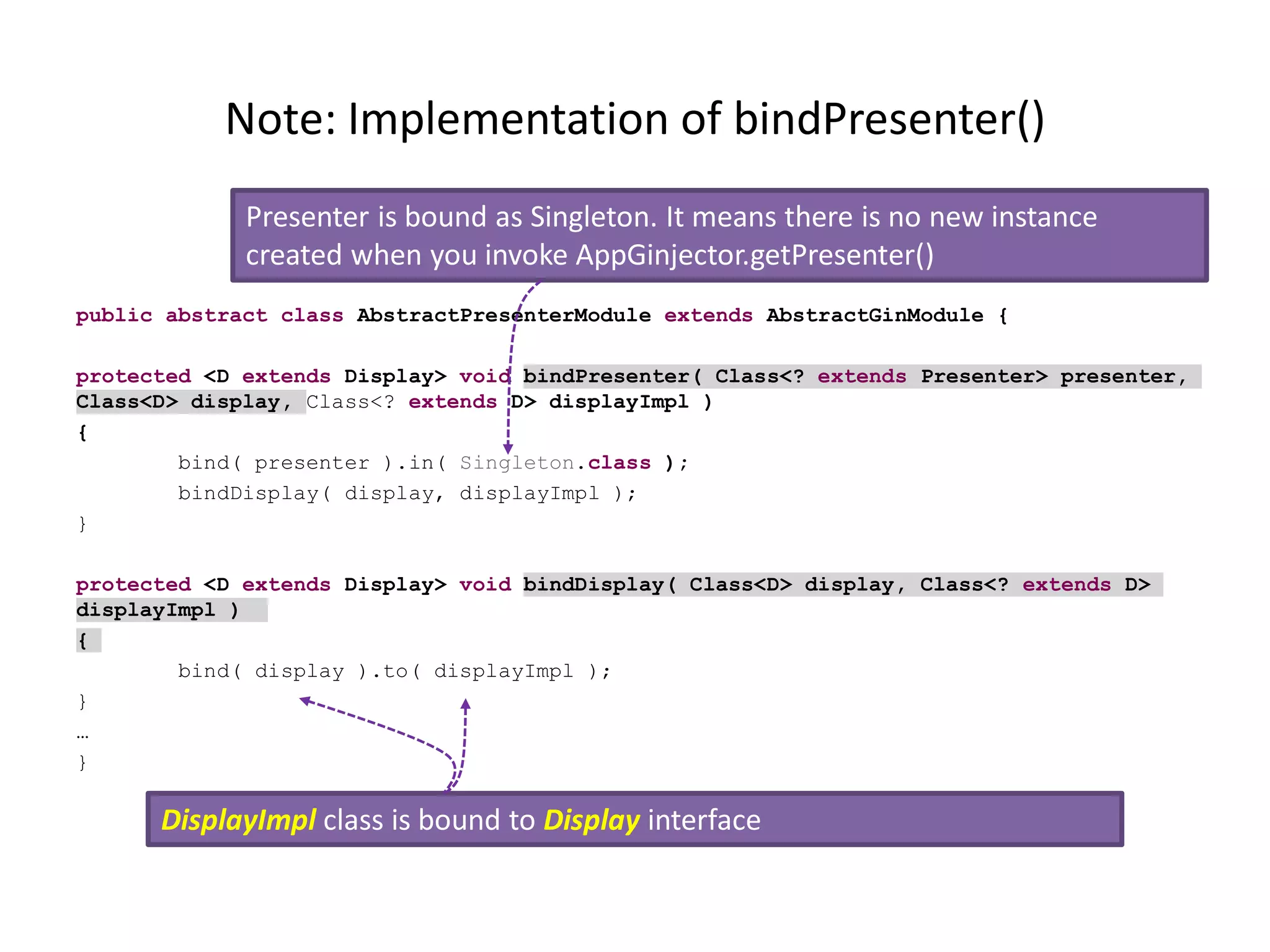 Note: Implementation of bindPresenter()
             Presenter is bound as Singleton. It means there is no new instance
             created when you invoke AppGinjector.getPresenter()
public abstract class AbstractPresenterModule extends AbstractGinModule {

protected <D extends Display> void bindPresenter( Class<? extends Presenter> presenter,
Class<D> display, Class<? extends D> displayImpl )
{
        bind( presenter ).in( Singleton.class );
        bindDisplay( display, displayImpl );
}

protected <D extends Display> void bindDisplay( Class<D> display, Class<? extends D>
displayImpl )
{
        bind( display ).to( displayImpl );
}
…
}

      DisplayImpl class is bound to Display interface
 