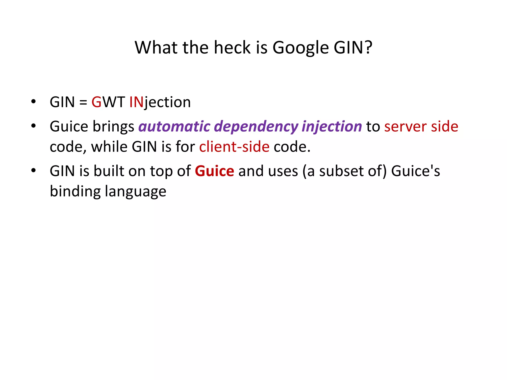 What the heck is Google GIN?

• GIN = GWT INjection
• Guice brings automatic dependency injection to server side
  code, while GIN is for client-side code.
• GIN is built on top of Guice and uses (a subset of) Guice's
  binding language
 