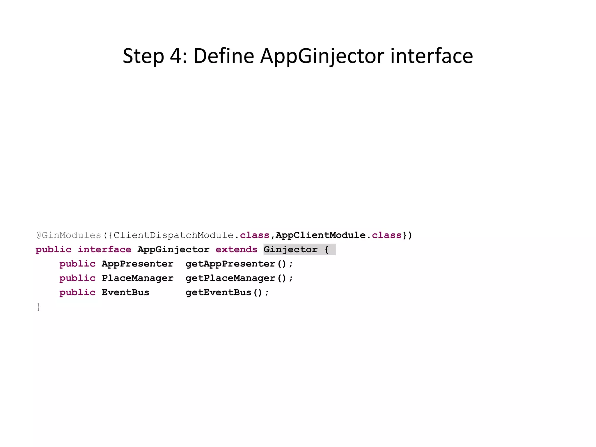 Step 4: Define AppGinjector interface




@GinModules({ClientDispatchModule.class,AppClientModule.class})
public interface AppGinjector extends Ginjector {
    public AppPresenter getAppPresenter();
    public PlaceManager getPlaceManager();
    public EventBus      getEventBus();
}
 