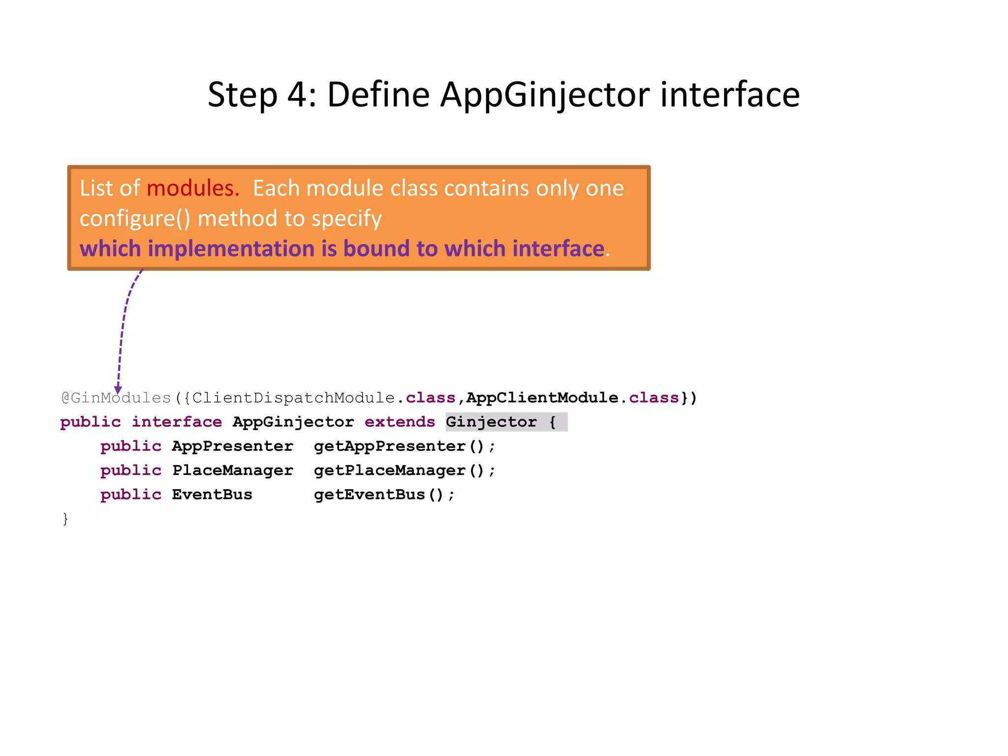 Step 4: Define AppGinjector interface

 List of modules. Each module class contains only one
 configure() method to specify
 which implementation is bound to which interface.




@GinModules({ClientDispatchModule.class,AppClientModule.class})
public interface AppGinjector extends Ginjector {
    public AppPresenter getAppPresenter();
    public PlaceManager getPlaceManager();
    public EventBus      getEventBus();
}
 