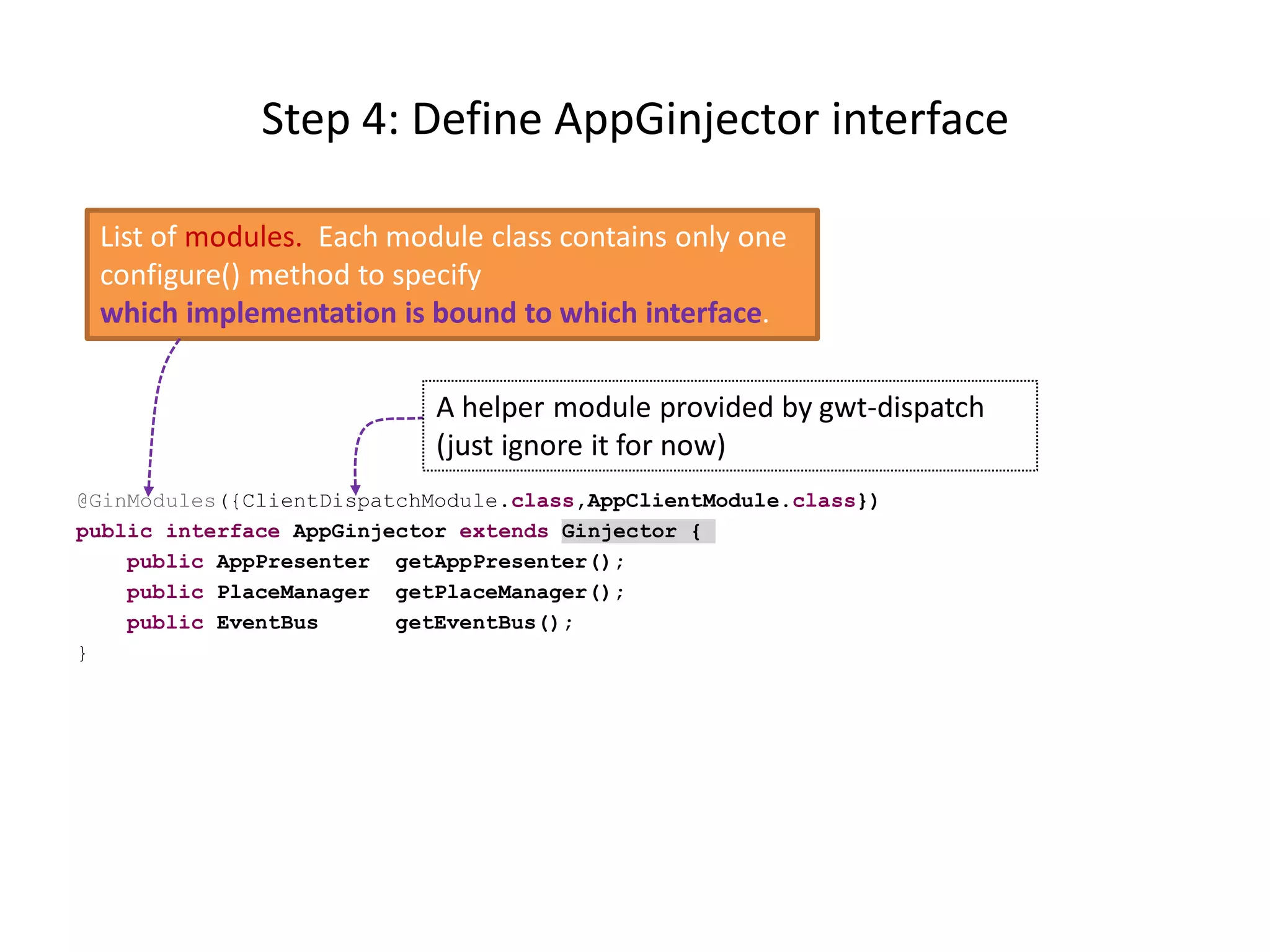 Step 4: Define AppGinjector interface

 List of modules. Each module class contains only one
 configure() method to specify
 which implementation is bound to which interface.

                            A helper module provided by gwt-dispatch
                            (just ignore it for now)
@GinModules({ClientDispatchModule.class,AppClientModule.class})
public interface AppGinjector extends Ginjector {
    public AppPresenter getAppPresenter();
    public PlaceManager getPlaceManager();
    public EventBus      getEventBus();
}
 
