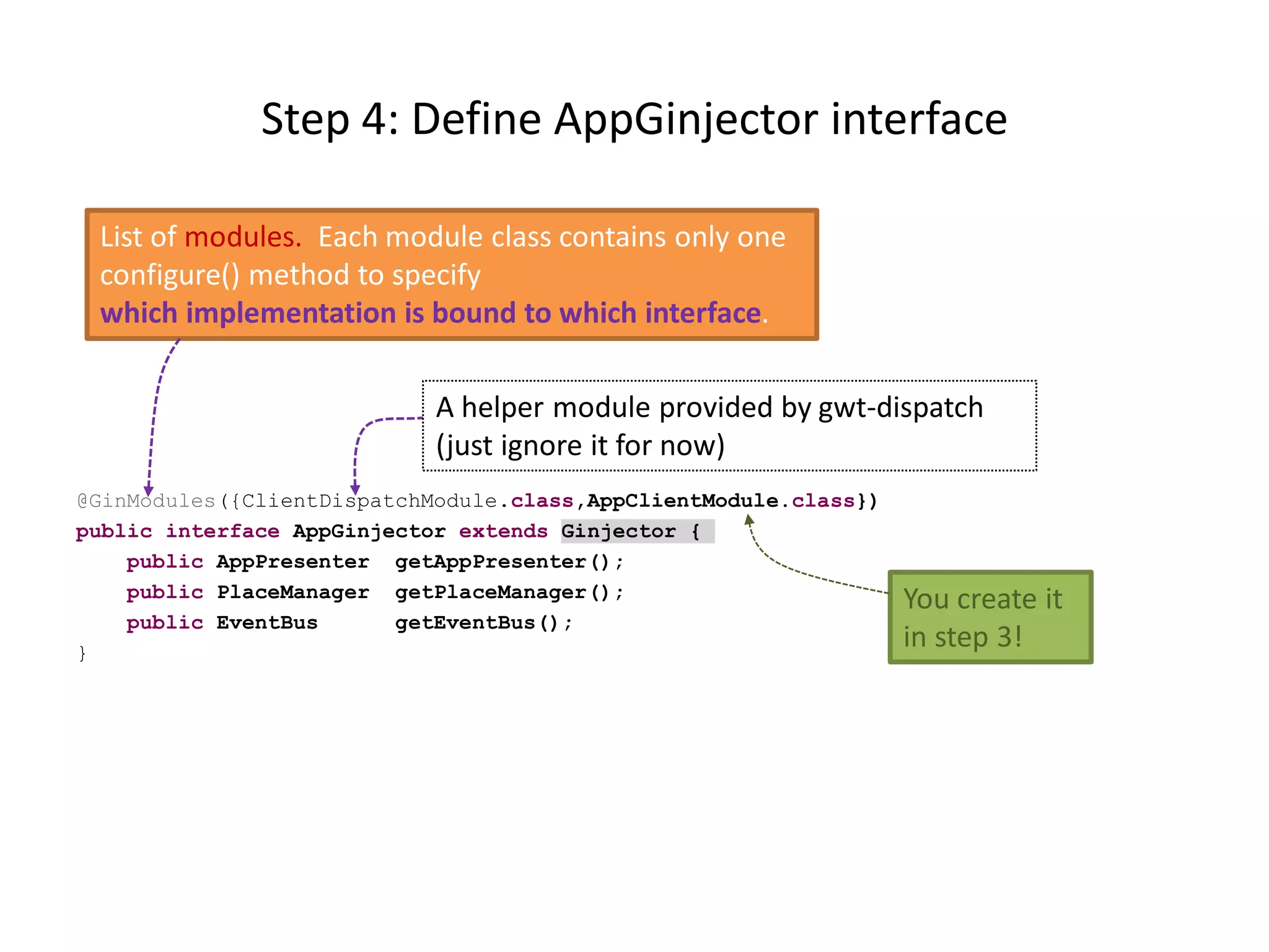 Step 4: Define AppGinjector interface

 List of modules. Each module class contains only one
 configure() method to specify
 which implementation is bound to which interface.

                            A helper module provided by gwt-dispatch
                            (just ignore it for now)
@GinModules({ClientDispatchModule.class,AppClientModule.class})
public interface AppGinjector extends Ginjector {
    public AppPresenter getAppPresenter();
    public PlaceManager getPlaceManager();                        You create it
    public EventBus      getEventBus();
}
                                                                  in step 3!
 