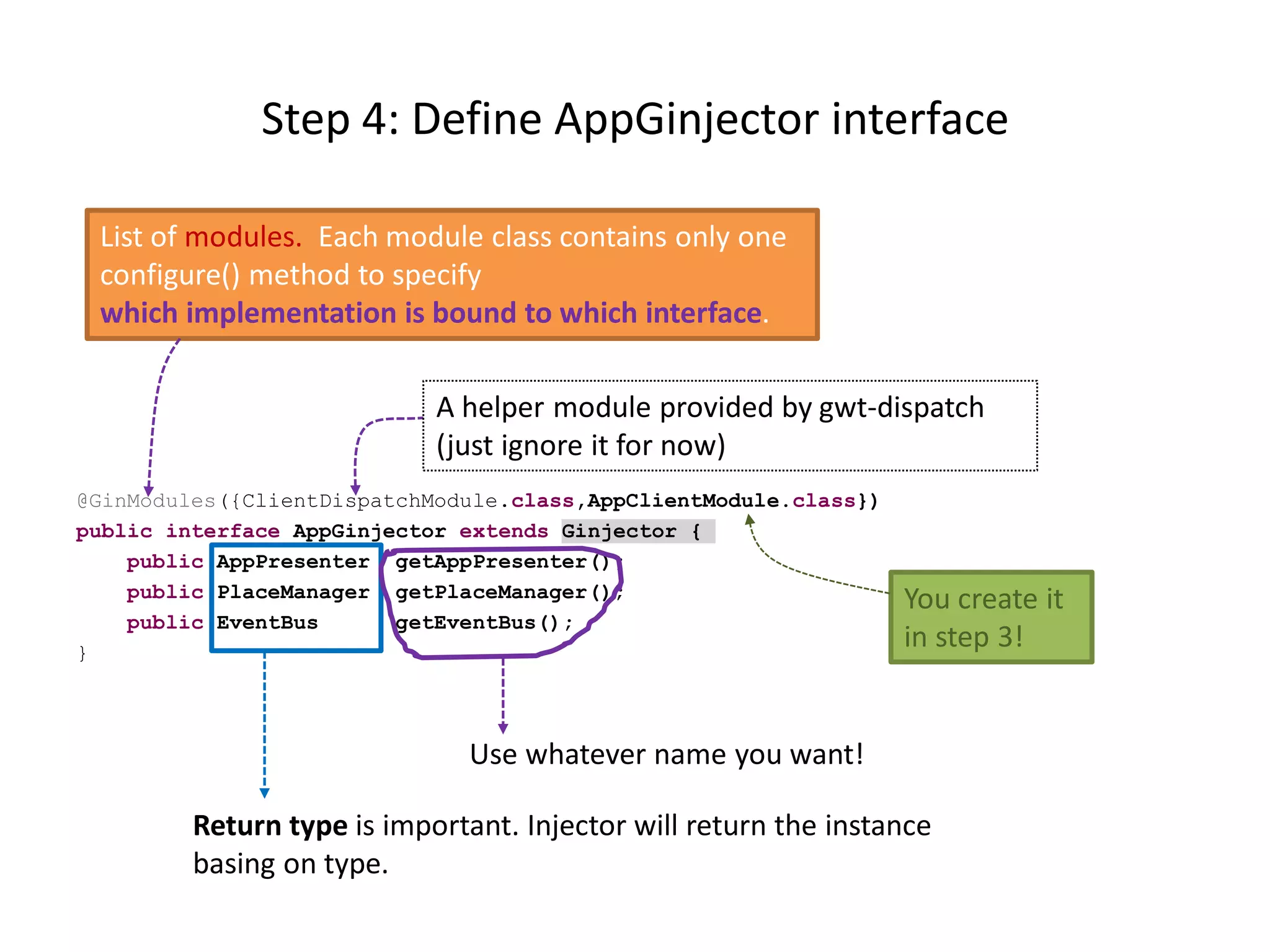 Step 4: Define AppGinjector interface

 List of modules. Each module class contains only one
 configure() method to specify
 which implementation is bound to which interface.

                            A helper module provided by gwt-dispatch
                            (just ignore it for now)
@GinModules({ClientDispatchModule.class,AppClientModule.class})
public interface AppGinjector extends Ginjector {
    public AppPresenter getAppPresenter();
    public PlaceManager getPlaceManager();                        You create it
    public EventBus      getEventBus();
}
                                                                  in step 3!


                               Use whatever name you want!

         Return type is important. Injector will return the instance
         basing on type.
 