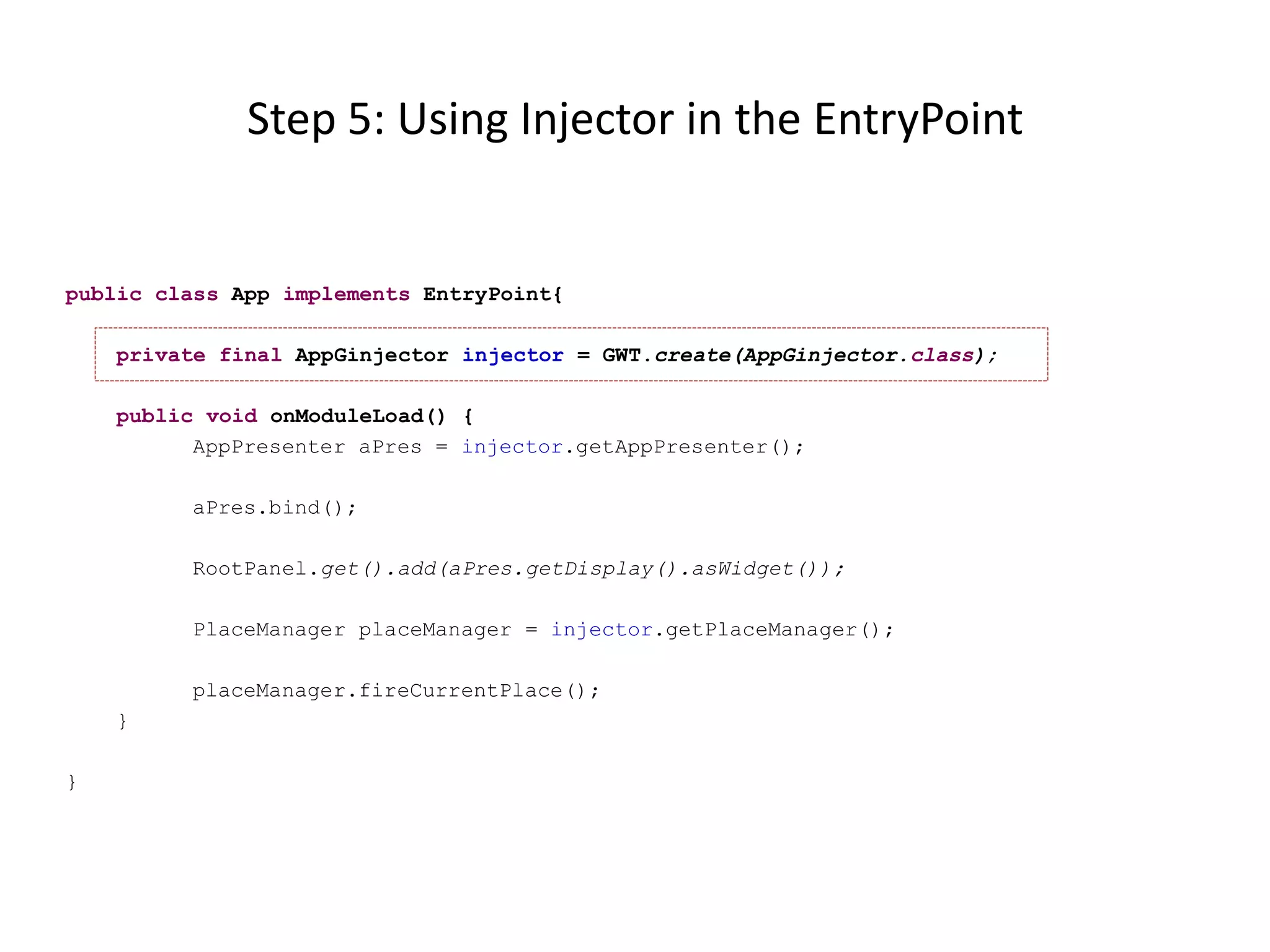 Step 5: Using Injector in the EntryPoint


public class App implements EntryPoint{

    private final AppGinjector injector = GWT.create(AppGinjector.class);

    public void onModuleLoad() {
          AppPresenter aPres = injector.getAppPresenter();

         aPres.bind();

         RootPanel.get().add(aPres.getDisplay().asWidget());

         PlaceManager placeManager = injector.getPlaceManager();

         placeManager.fireCurrentPlace();
    }

}
 