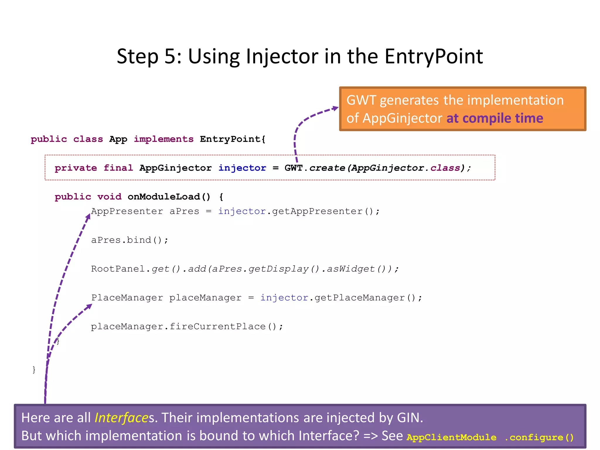 Step 5: Using Injector in the EntryPoint
                                                     GWT generates the implementation
                                                     of AppGinjector at compile time
 public class App implements EntryPoint{

     private final AppGinjector injector = GWT.create(AppGinjector.class);

     public void onModuleLoad() {
           AppPresenter aPres = injector.getAppPresenter();

           aPres.bind();

           RootPanel.get().add(aPres.getDisplay().asWidget());

           PlaceManager placeManager = injector.getPlaceManager();

           placeManager.fireCurrentPlace();
     }

 }



Here are all Interfaces. Their implementations are injected by GIN.
But which implementation is bound to which Interface? => See AppClientModule   .configure()
 