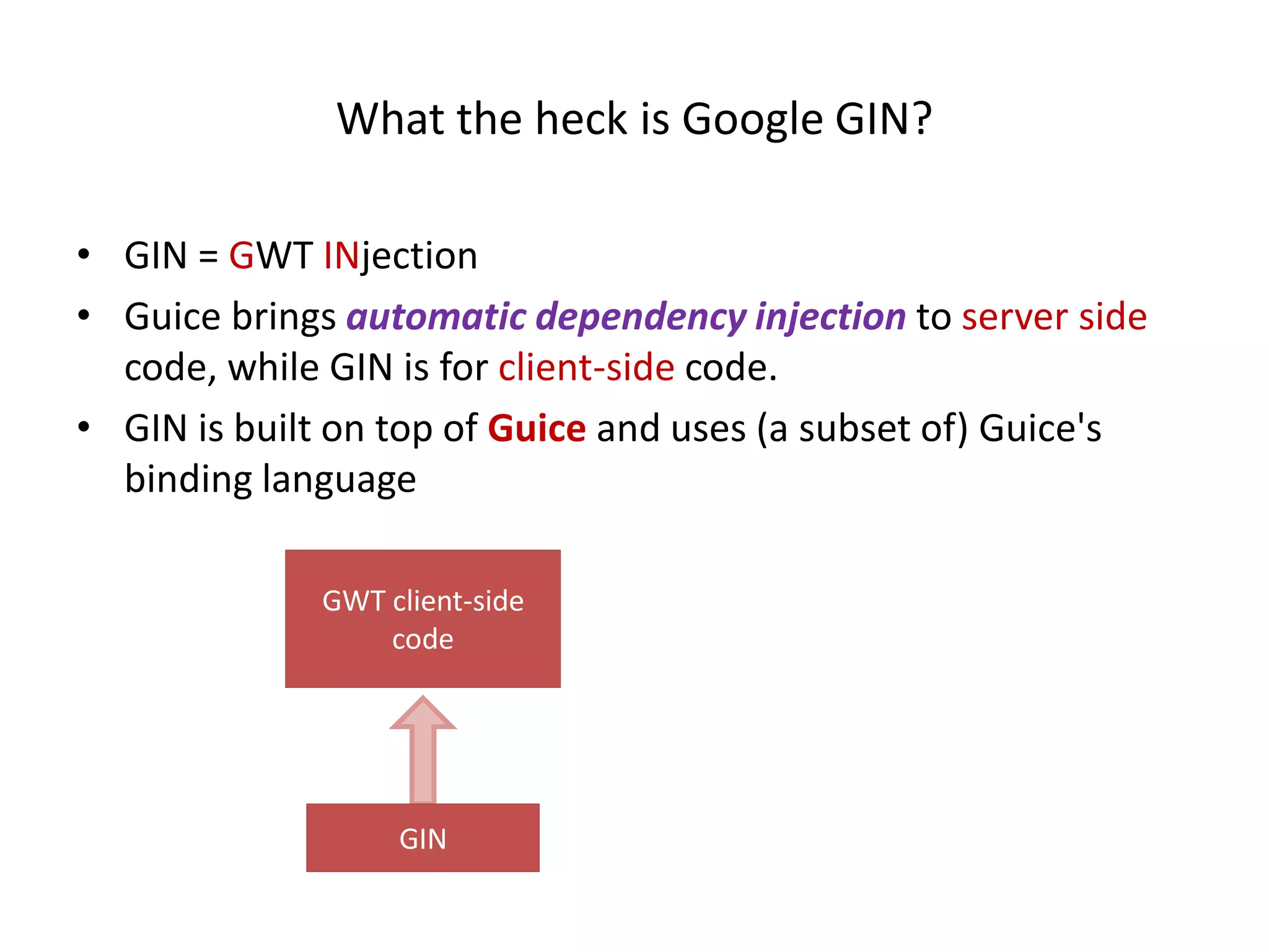What the heck is Google GIN?

• GIN = GWT INjection
• Guice brings automatic dependency injection to server side
  code, while GIN is for client-side code.
• GIN is built on top of Guice and uses (a subset of) Guice's
  binding language

             GWT client-side
                 code




                  GIN
 