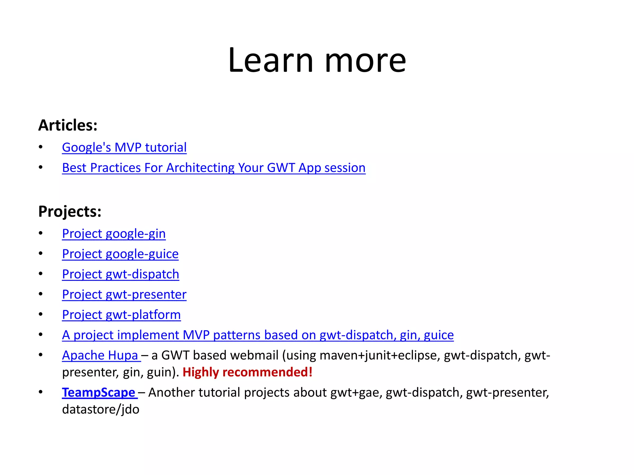 Learn more
Articles:
•   Google's MVP tutorial
•   Best Practices For Architecting Your GWT App session


Projects:
•   Project google-gin
•   Project google-guice
•   Project gwt-dispatch
•   Project gwt-presenter
•   Project gwt-platform
•   A project implement MVP patterns based on gwt-dispatch, gin, guice
•   Apache Hupa – a GWT based webmail (using maven+junit+eclipse, gwt-dispatch, gwt-
    presenter, gin, guin). Highly recommended!
•   TeampScape – Another tutorial projects about gwt+gae, gwt-dispatch, gwt-presenter,
    datastore/jdo
 