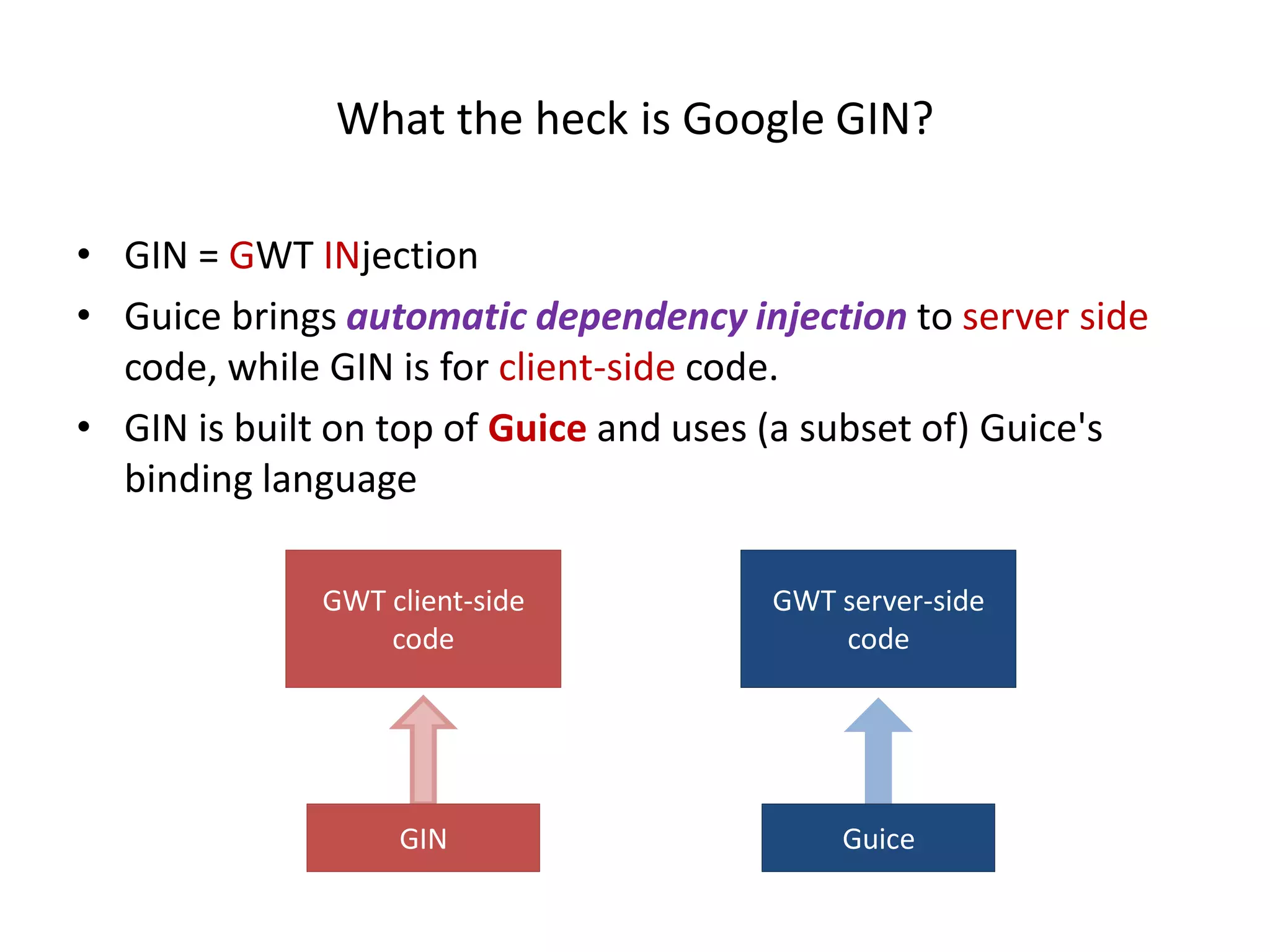 What the heck is Google GIN?

• GIN = GWT INjection
• Guice brings automatic dependency injection to server side
  code, while GIN is for client-side code.
• GIN is built on top of Guice and uses (a subset of) Guice's
  binding language

             GWT client-side           GWT server-side
                 code                      code




                  GIN                      Guice
 