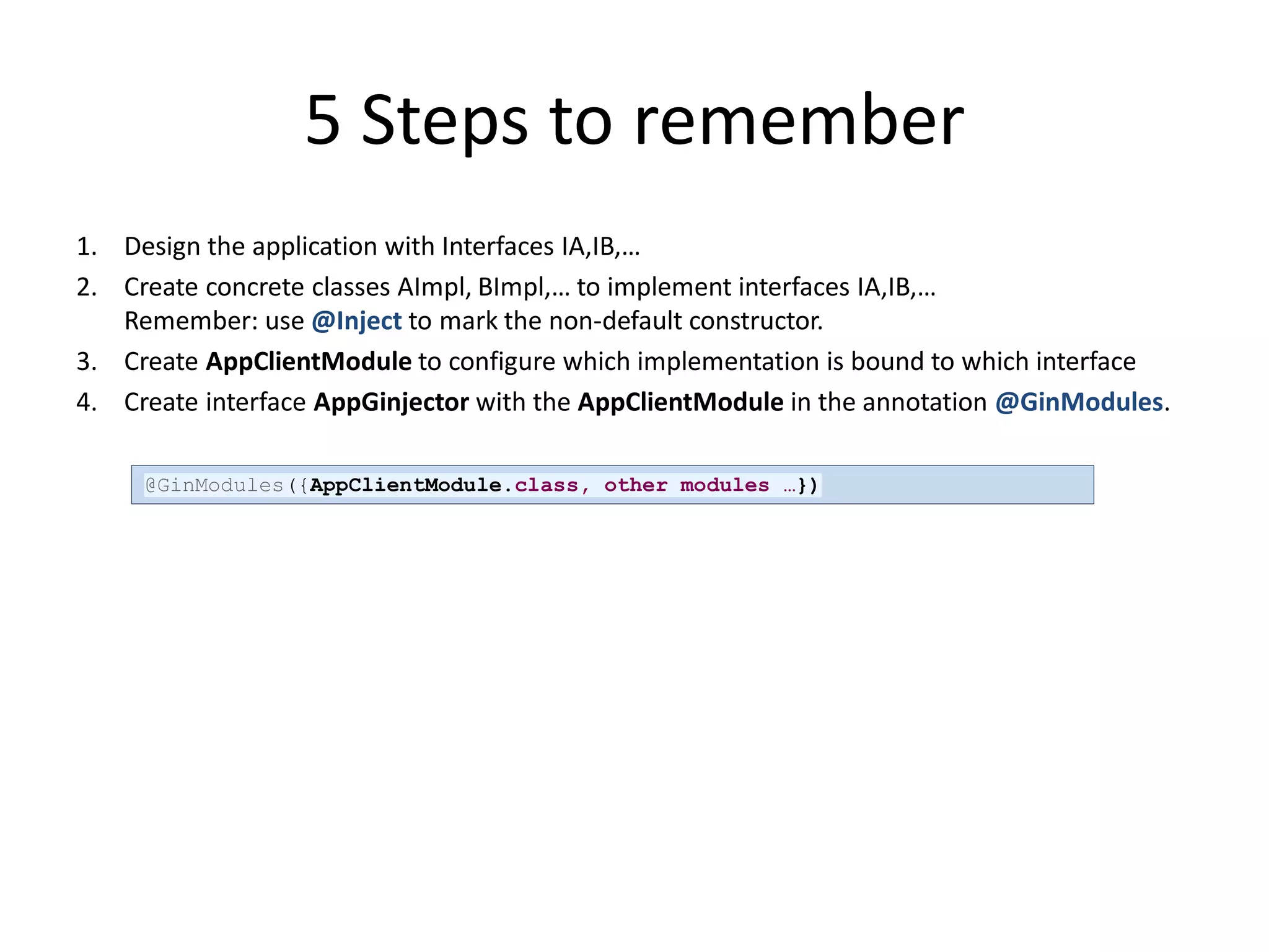 5 Steps to remember
1. Design the application with Interfaces IA,IB,…
2. Create concrete classes AImpl, BImpl,… to implement interfaces IA,IB,…
   Remember: use @Inject to mark the non-default constructor.
3. Create AppClientModule to configure which implementation is bound to which interface
4. Create interface AppGinjector with the AppClientModule in the annotation @GinModules.

     @GinModules({AppClientModule.class, other modules …})
 