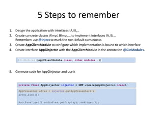 5 Steps to remember
1. Design the application with Interfaces IA,IB,…
2. Create concrete classes AImpl, BImpl,… to implement interfaces IA,IB,…
   Remember: use @Inject to mark the non-default constructor.
3. Create AppClientModule to configure which implementation is bound to which interface
4. Create interface AppGinjector with the AppClientModule in the annotation @GinModules.

     @GinModules({AppClientModule.class, other modules …})



5. Generate code for AppGinjector and use it


      private final AppGinjector injector = GWT.create(AppGinjector.class);

      AppPresenter aPres = injector.getAppPresenter();
      aPres.bind();

      RootPanel.get().add(aPres.getDisplay().asWidget());
 