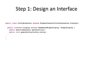 Step 1: Design an Interface

public class ConfigPresenter extends WidgetPresenter<ConfigPresenter.Display>{

    public interface Display extends NameAwareWidgetDisplay, WidgetDisplay {
      public HasClickHandlers getSaveClick();
      public void updateConfig(Config config);
    }
…
}
 