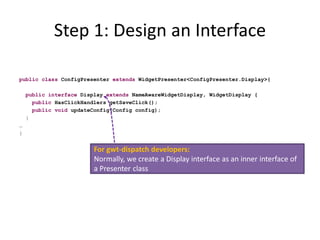 Step 1: Design an Interface

public class ConfigPresenter extends WidgetPresenter<ConfigPresenter.Display>{

    public interface Display extends NameAwareWidgetDisplay, WidgetDisplay {
      public HasClickHandlers getSaveClick();
      public void updateConfig(Config config);
    }
…
}


                         For gwt-dispatch developers:
                         Normally, we create a Display interface as an inner interface of
                         a Presenter class
 